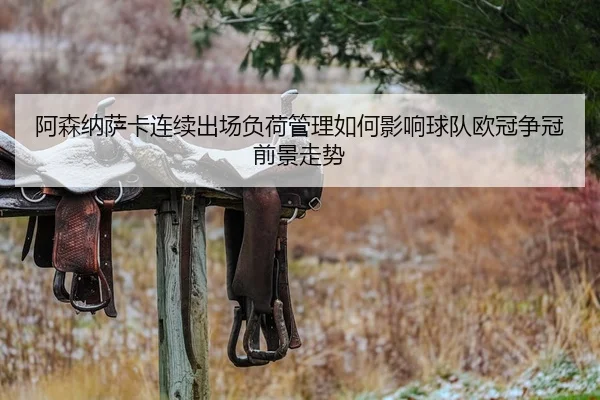 阿森纳萨卡连续出场负荷管理如何影响球队欧冠争冠前景走势