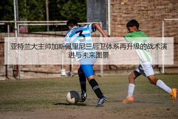 亚特兰大主帅加斯佩里尼三后卫体系再升级的战术演进与未来图景