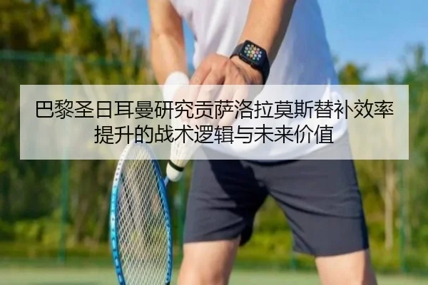 巴黎圣日耳曼研究贡萨洛拉莫斯替补效率提升的战术逻辑与未来价值