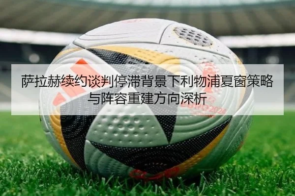 萨拉赫续约谈判停滞背景下利物浦夏窗策略与阵容重建方向深析