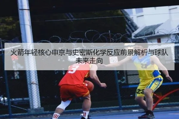 火箭年轻核心申京与史密斯化学反应前景解析与球队未来走向