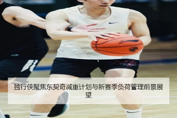 独行侠聚焦东契奇减重计划与新赛季负荷管理前景展望